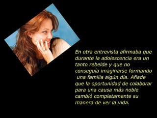 En otra entrevista afirmaba que durante la adolescencia era un tanto rebelde y que no conseguía imaginarse formando  una familia algún día. Añade que la oportunidad de colaborar para una causa más noble cambió completamente su manera de ver la vida.  