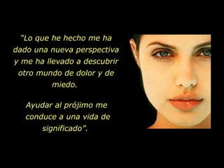 “ Lo que he hecho me ha dado una nueva perspectiva y me ha llevado a descubrir otro mundo de dolor y de miedo.  Ayudar al prójimo me  conduce a una vida de significado”.  