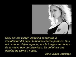 Sexy sin ser vulgar, Angelina concentra la versatilidad del papel femenino contemporáneo. Sus mil caras no dejan espacio para la imagen verdadera. Es el nuevo tipo de celebridad. En definitiva una heroína de carne y hueso.  Dario Caldas, sociólogo 