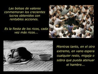 Las bolsas de valores conmemoran los crecientes lucros obtenidos con rentables acciones.  Es la fiesta de los ricos, cada vez más ricos... Mientras tanto, en el otro extremo, en vano espera cualquier resto, migaja o sobra que pueda atenuar el hambre... 