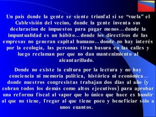 Un país donde la gente se siente triunfal si se “vuela” el Cablevisión del vecino, donde la gente inventa sus declaracion de impuestos para pagar menos… donde la impuntualidad es un hábito… donde los directivos de las empresas no generan capital humano… donde no hay interés por la ecología, las personas tiran basura en las calles y luego reclaman por que no dan mantenimiento al alcantarillado.  Donde no existe la cultura por la lectura y no hay conciencia ni memoria política, histórica ni económica… donde nuestros congresistas trabajan dos días al año (y cobran todos los demás como altos ejecutivos) para aprobar una reforma   fiscal al vapor que lo único que hace es hundir al que no tiene, fregar al que tiene poco y beneficiar sólo a unos cuantos.  