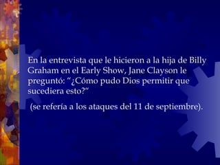 En la entrevista que le hicieron a la hija de Billy Graham en el Early Show, Jane Clayson le preguntó: “¿Cómo pudo Dios permitir que sucediera esto?“ (se refería a los ataques del 11 de septiembre).  