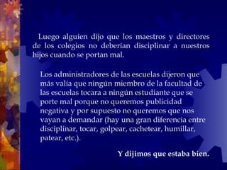     Luego alguien dijo que los maestros y directores de los colegios no deberían disciplinar a nuestros hijos cuando se portan mal.  Y dijimos que estaba bien.  Los administradores de las escuelas dijeron que más valía que ningún miembro de la facultad de las escuelas tocara a ningún estudiante que se porte mal porque no queremos publicidad negativa y por supuesto no queremos que nos vayan a demandar (hay una gran diferencia entre disciplinar, tocar, golpear, cachetear, humillar, patear, etc.).  