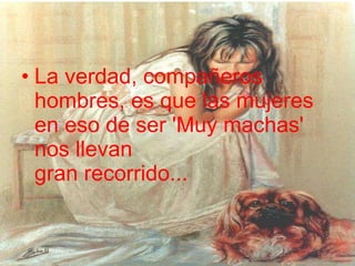 La verdad, compañeros hombres, es que las mujeres en eso de ser 'Muy machas' nos llevan  gran recorrido...  