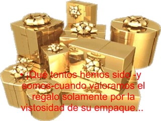 ¡Qué tontos hemos sido -y somos-cuando valoramos el regalo solamente por la vistosidad de su empaque...  