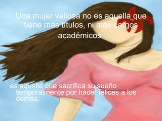 Una mujer valiosa no es aquella que tiene más títulos, ni más cargos académicos   es aquella que sacrifica su sueño temporalmente por hacer felices a los demás.  
