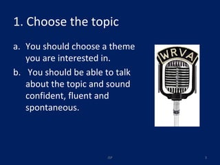 1. Choose the topic You should choose a theme you are interested in. You should be able to talk about the topic and sound confident, fluent and spontaneous. JSP 