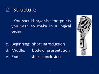 2.  Structure You should organise the points you wish to make in a logical order. Beginning:  short introduction Middle:  body of presentation End:  short conclusion JSP 