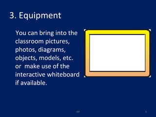 3. Equipment  You can bring into the classroom pictures, photos, diagrams, objects, models, etc.  or  make use of the interactive whiteboard if available. JSP 