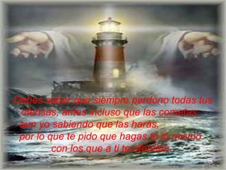 Debes saber que siempre perdono todas tus ofensas, antes incluso   que las cometas,   aun yo sabiendo que las harás,  por lo que te pido que hagas tu   lo mismo  con los que a ti te ofenden.  