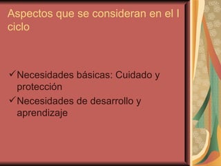 Aspectos que se consideran en el I ciclo Necesidades básicas: Cuidado y protección Necesidades de desarrollo y aprendizaje 