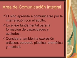 Área de Comunicación integral El niño aprende a comunicarse por la interrelación con el adulto. Es el eje fundamental para la formación de capacidades y actitudes. Considera también la expresión artística, corporal, plástica, dramática y musical.  