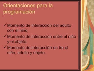 Orientaciones para la programación Momento de interacción del adulto con el niño. Momento de interacción entre el niño y el objeto. Momento de interacción en tre el niño, adulto y objeto. 