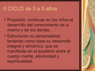 II CICLO de 3 a 5 años Propósito: continuar en los niños el desarrollo del conocimiento de si mismo y de los demás. Estructuren su personalidad, teniendo como base su desarrollo integral y armónico, que se manifieste en el equilibrio entre el cuerpo mente, afectividad y espiritualidad. 