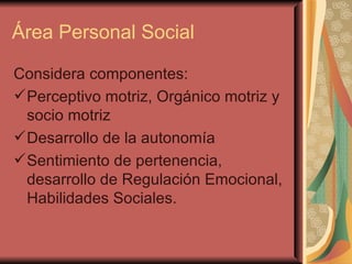 Área Personal Social Considera componentes: Perceptivo motriz, Orgánico motriz y socio motriz Desarrollo de la autonomía Sentimiento de pertenencia, desarrollo de Regulación Emocional, Habilidades Sociales. 