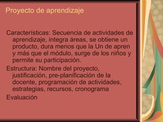 Proyecto de aprendizaje   Características: Secuencia de actividades de aprendizaje, integra áreas, se obtiene un producto, dura menos que la Un de apren y más que el módulo, surge de los niños y permite su participación. Estructura: Nombre del proyecto, justificación, pre-planificación de la docente, programación de actividades, estrategias, recursos, cronograma Evaluación 