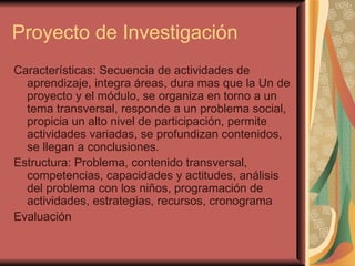 Proyecto de Investigación Características: Secuencia de actividades de aprendizaje, integra áreas, dura mas que la Un de proyecto y el módulo, se organiza en torno a un tema transversal, responde a un problema social, propicia un alto nivel de participación, permite actividades variadas, se profundizan contenidos, se llegan a conclusiones. Estructura: Problema, contenido transversal, competencias, capacidades y actitudes, análisis del problema con los niños, programación de actividades, estrategias, recursos, cronograma Evaluación 