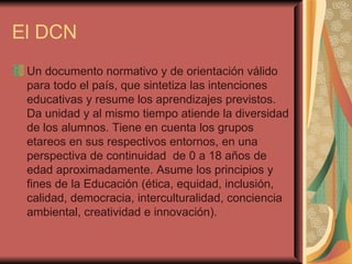 El DCN Un documento normativo y de orientación válido para todo el país, que sintetiza las intenciones educativas y resume los aprendizajes previstos. Da unidad y al mismo tiempo atiende la diversidad de los alumnos. Tiene en cuenta los grupos etareos en sus respectivos entornos, en una perspectiva de continuidad  de 0 a 18 años de edad aproximadamente. Asume los principios y fines de la Educación (ética, equidad, inclusión, calidad, democracia, interculturalidad, conciencia ambiental, creatividad e innovación).  