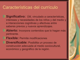 Características del currículo Significativo:   Útil, vinculado a características, intereses y necesidades de los niños y del medio y a interacciones cognitivas y afectivas entre saberes previos y nuevos aprendizajes. Abierto:   Incorpora contenidos que lo hagan más pertinente. Flexible:   Permite modificaciones Diversificable:   Posibilita un proceso de construcción adecuada al medio sociocultural, económico y geográfico de la región.  