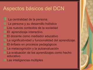 Aspectos básicos del DCN La centralidad de la persona La persona y su desarrollo holístico Los nuevos contextos de la sociedad  El  aprendizaje interactivo El docente como mediador educativo La significatividad y funcionalidad del aprendizaje. El énfasis en procesos pedagógicos La metacognición y la autoevaluación La evaluación de los aprendizajes como hecho educativo Las inteligencias múltiples  