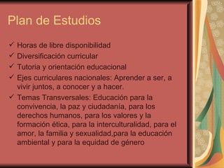 Plan de Estudios Horas de libre disponibilidad Diversificación curricular Tutoria y orientación educacional Ejes curriculares nacionales: Aprender a ser, a vivir juntos, a conocer y a hacer. Temas Transversales: Educación para la convivencia, la paz y ciudadanía, para los derechos humanos, para los valores y la formación ética, para la interculturalidad, para el amor, la familia y sexualidad,para la educación ambiental y para la equidad de género 