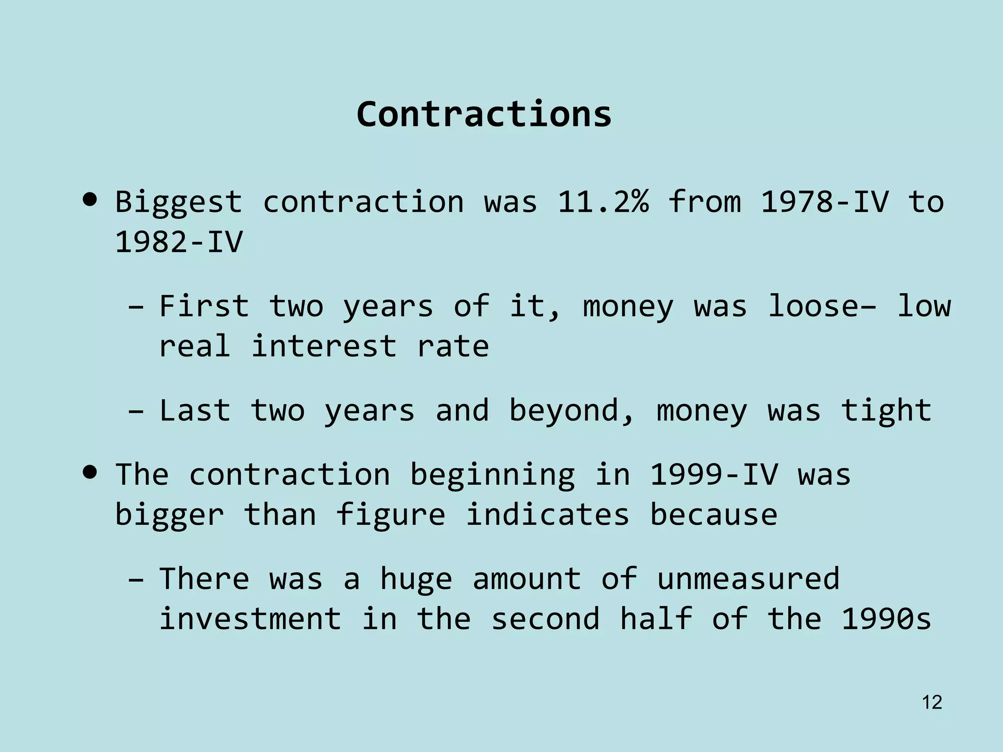 Contractions

• Biggest contraction was 11.2% from 1978‐IV to 
  1982‐IV
  – First two years of it, money was loose– low 
    real interest rate
  – Last two years and beyond, money was tight
• The contraction beginning in 1999‐IV was 
  bigger than figure indicates because
  – There was a huge amount of unmeasured 
    investment in the second half of the 1990s

                                              12
 