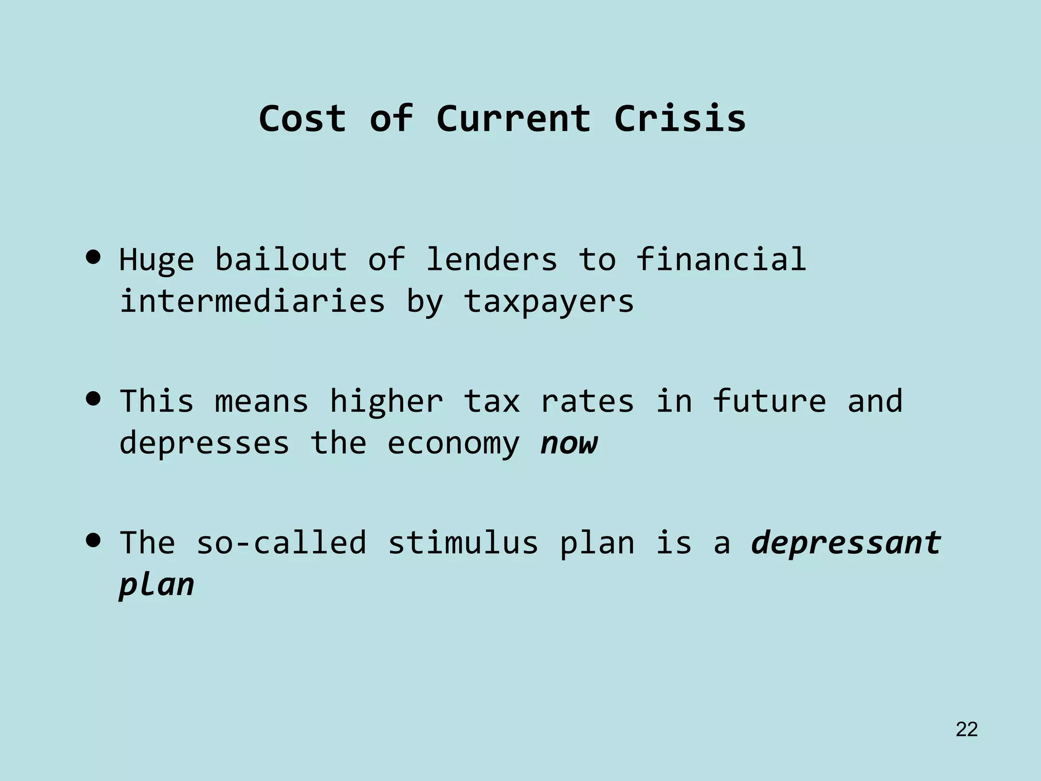 Cost of Current Crisis


• Huge bailout of lenders to financial 
  intermediaries by taxpayers

• This means higher tax rates in future and 
  depresses the economy now

• The so‐called stimulus plan is a depressant 
  plan



                                               22
 