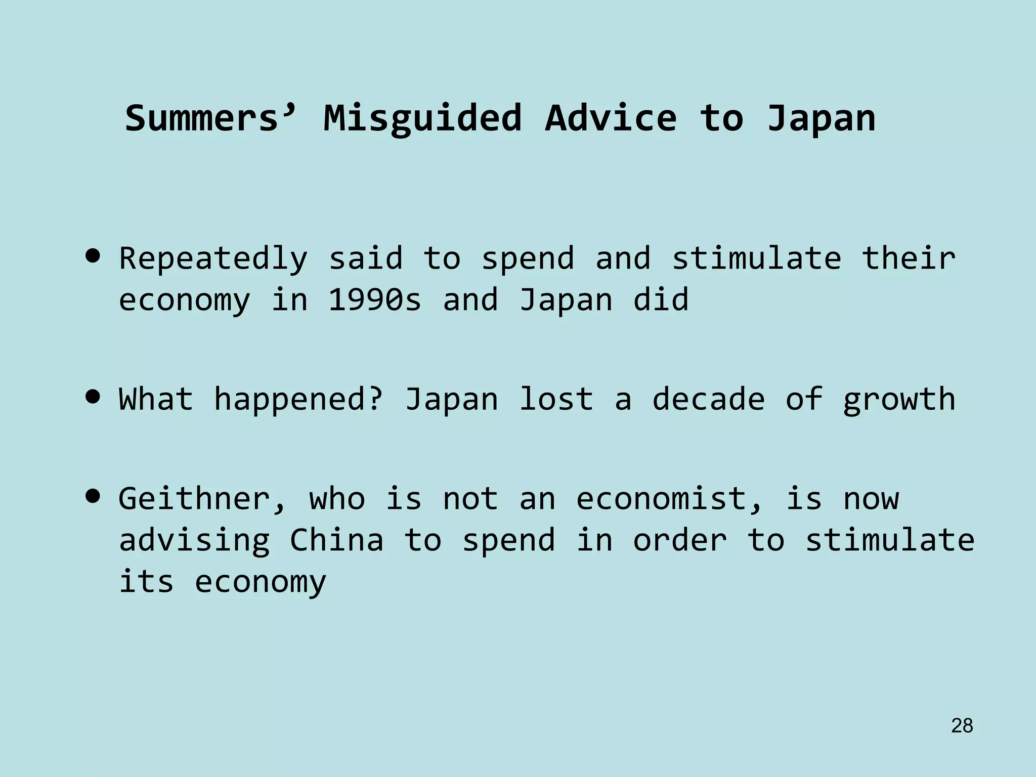Summers’ Misguided Advice to Japan


• Repeatedly said to spend and stimulate their 
  economy in 1990s and Japan did

• What happened? Japan lost a decade of growth

• Geithner, who is not an economist, is now 
  advising China to spend in order to stimulate 
  its economy



                                               28
 