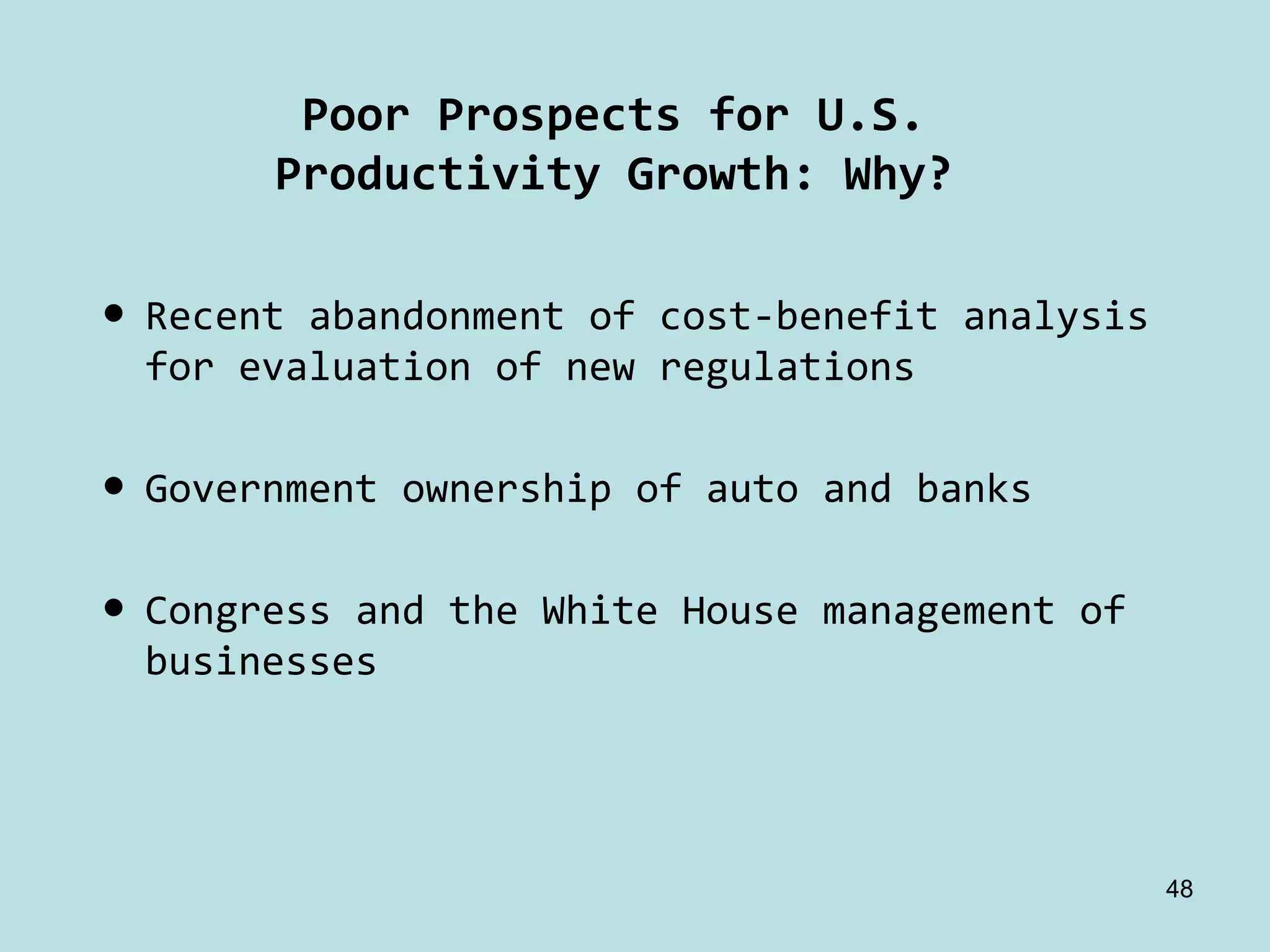 Poor Prospects for U.S.
       Productivity Growth: Why?

• Recent abandonment of cost‐benefit analysis 
  for evaluation of new regulations

• Government ownership of auto and banks

• Congress and the White House management of 
  businesses




                                                48
 