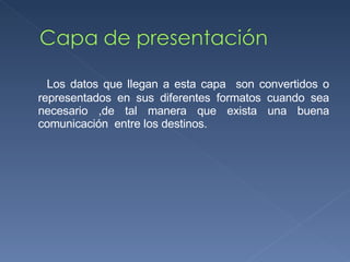 Los datos que llegan a esta capa  son convertidos o representados en sus diferentes formatos cuando sea necesario ,de tal manera que exista una buena comunicación  entre los destinos. 