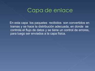 En esta capa  los paquetes  recibidos  son convertidos en tramas y se hace la distribución adecuada, en donde  se  controla el flujo de datos y se tiene un control de errores, para luego ser enviados a la capa física. 