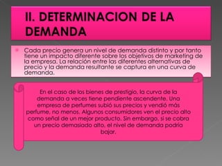 Cada precio genera un nivel de demanda distinto y por tanto tiene un impacto diferente sobre los objetivos de marketing de la empresa. La relación entre las diferentes alternativas de precio y la demanda resultante se captura en una curva de demanda.  En el caso de los bienes de prestigio, la curva de la demanda a veces tiene pendiente ascendente. Una empresa de perfumes subió sus precios y vendió más perfume, no menos. Algunos consumidores ven el precio alto como señal de un mejor producto. Sin embargo, si se cobra un precio demasiado alto, el nivel de demanda podría bajar. 