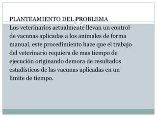 PLANTEAMIENTO DEL PROBLEMALos veterinarios actualmente llevan un controlde vacunas aplicadas a los animales de formamanual, este procedimiento hace que el trabajodel veterinario requiera de mas tiempo deejecución originando demora de resultados estadísticos de las vacunas aplicadas en unlimite de tiempo.