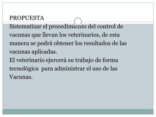 PROPUESTASistematizar el procedimiento del control devacunas que llevan los veterinarios, de estamanera se podrá obtener los resultados de lasvacunas aplicadas. El veterinario ejercerá su trabajo de formatecnológica  para administrar el uso de lasVacunas.