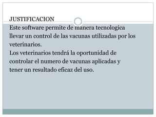 JUSTIFICACIONEste software permite de manera tecnologicallevar un control de las vacunas utilizadas por losveterinarios.Los veterinarios tendrá la oportunidad decontrolar el numero de vacunas aplicadas ytener un resultado eficaz del uso.