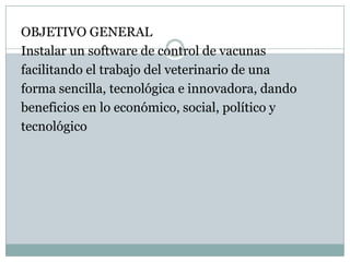 OBJETIVO GENERALInstalar un software de control de vacunasfacilitando el trabajo del veterinario de unaforma sencilla, tecnológica e innovadora, dandobeneficios en lo económico, social, político y tecnológico