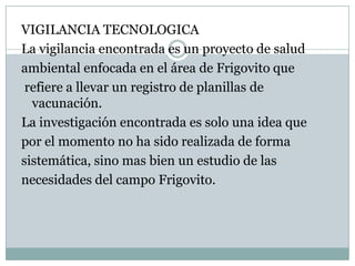 VIGILANCIA TECNOLOGICALa vigilancia encontrada es un proyecto de saludambiental enfocada en el área de Frigovito que refiere a llevar un registro de planillas de vacunación.La investigación encontrada es solo una idea quepor el momento no ha sido realizada de formasistemática, sino mas bien un estudio de lasnecesidades del campo Frigovito.