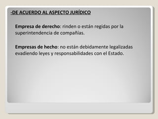 -DE ACUERDO AL ASPECTO JURÍDICO Empresa de derecho : rinden o están regidas por la superintendencia de compañías. Empresas de hecho : no están debidamente legalizadas evadiendo leyes y responsabilidades con el Estado. 
