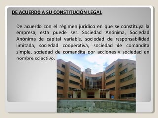 DE ACUERDO A SU CONSTITUCIÓN LEGAL De acuerdo con el régimen jurídico en que se constituya la empresa, esta puede ser: Sociedad Anónima, Sociedad Anónima de capital variable, sociedad de responsabilidad limitada, sociedad cooperativa, sociedad de comandita simple, sociedad de comandita por acciones y sociedad en nombre colectivo. 