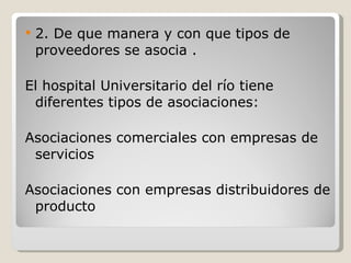 2. De que manera y con que tipos de proveedores se asocia . El hospital Universitario del río tiene diferentes tipos de asociaciones: Asociaciones comerciales con empresas de servicios  Asociaciones con empresas distribuidores de producto  
