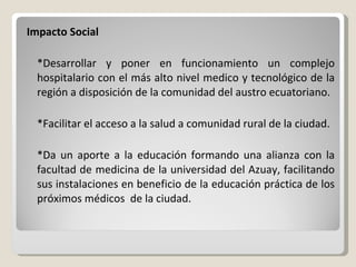 Impacto Social   *Desarrollar y poner en funcionamiento un complejo hospitalario con el más alto nivel medico y tecnológico de la región a disposición de la comunidad del austro ecuatoriano.   *Facilitar el acceso a la salud a comunidad rural de la ciudad.   *Da un aporte a la educación formando una alianza con la facultad de medicina de la universidad del Azuay, facilitando sus instalaciones en beneficio de la educación práctica de los próximos médicos  de la ciudad.   