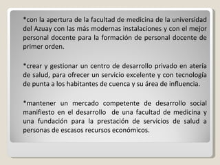 *con la apertura de la facultad de medicina de la universidad del Azuay con las más modernas instalaciones y con el mejor personal docente para la formación de personal docente de primer orden. *crear y gestionar un centro de desarrollo privado en atería de salud, para ofrecer un servicio excelente y con tecnología de punta a los habitantes de cuenca y su área de influencia. *mantener un mercado competente de desarrollo social manifiesto en el desarrollo  de una facultad de medicina y una fundación para la prestación de servicios de salud a personas de escasos recursos económicos. 