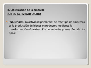 b. Clasificación de la empresa . POR SU ACTIVIDAD O GIRO Industriales ; La actividad primordial de este tipo de empresas es la producción de bienes o productos mediante la transformación y/o extracción de materias primas. Son de dos tipos: 