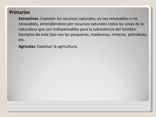 Primarios Extractivas:  Explotan los recursos naturales, ya sea renovables o no renovables, entendiéndose por recursos naturales todas las cosas de la naturaleza que son indispensables para la subsistencia del hombre. Ejemplos de este tipo son las pesqueras, madereras, mineras, petroleras, etc.  Agrícolas:  Explotan la agricultura . 