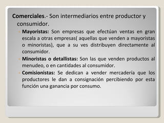 Comerciales .- Son intermediarios entre productor y consumidor. Mayoristas:  Son empresas que efectúan ventas en gran escala a otras empresas( aquellas que venden a mayoristas o minoristas), que a su ves distribuyen directamente al consumidor. Minoristas o detallistas:  Son las que venden productos al menudeo, o en cantidades al consumidor. Comisionistas:  Se dedican a vender mercadería que los productores le dan a consignación percibiendo por esta función una ganancia por consumo. 