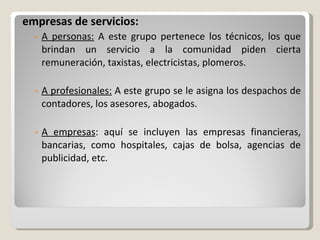 empresas de servicios: A personas:  A este grupo pertenece los técnicos, los que brindan un servicio a la comunidad piden cierta remuneración, taxistas, electricistas, plomeros. A profesionales:  A este grupo se le asigna los despachos de contadores, los asesores, abogados. A empresas : aquí se incluyen las empresas financieras, bancarias, como hospitales, cajas de bolsa, agencias de publicidad, etc. 