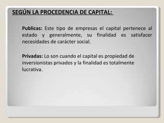 SEGÚN LA PROCEDENCIA DE CAPITAL:  Publicas:  Este tipo de empresas el capital pertenece al estado y generalmente, su finalidad es satisfacer necesidades de carácter social. Privadas:  Lo son cuando el capital es propiedad de inversionistas privados y la finalidad es totalmente lucrativa. 