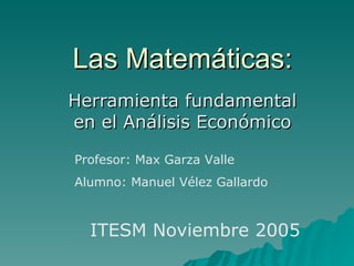 Las Matemáticas: Herramienta fundamental en el Análisis Económico Profesor: Max Garza Valle Alumno: Manuel Vélez Gallardo ITESM Noviembre 2005 