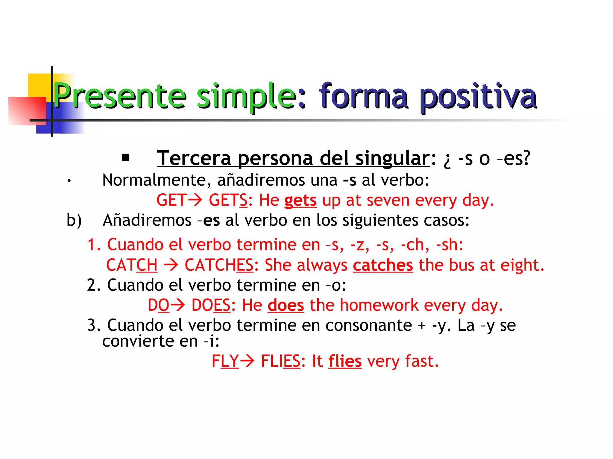 Presente simple : forma positiva Tercera persona del singular : ¿ -s o –es? Normalmente, añadiremos una  –s  al verbo: GET   GET S : He  gets  up at seven every day. b)  Añadiremos – es  al verbo en los siguientes casos: 1. Cuando el verbo termine en –s, -z, -s, -ch, -sh:   CAT CH     CATCH ES : She always  catches  the bus at eight. 2. Cuando el verbo termine en –o: D O   DO ES : He  does  the homework every day. 3. Cuando el verbo termine en consonante + -y. La –y se convierte en –i: F LY   FLI ES : It  flies  very fast. 