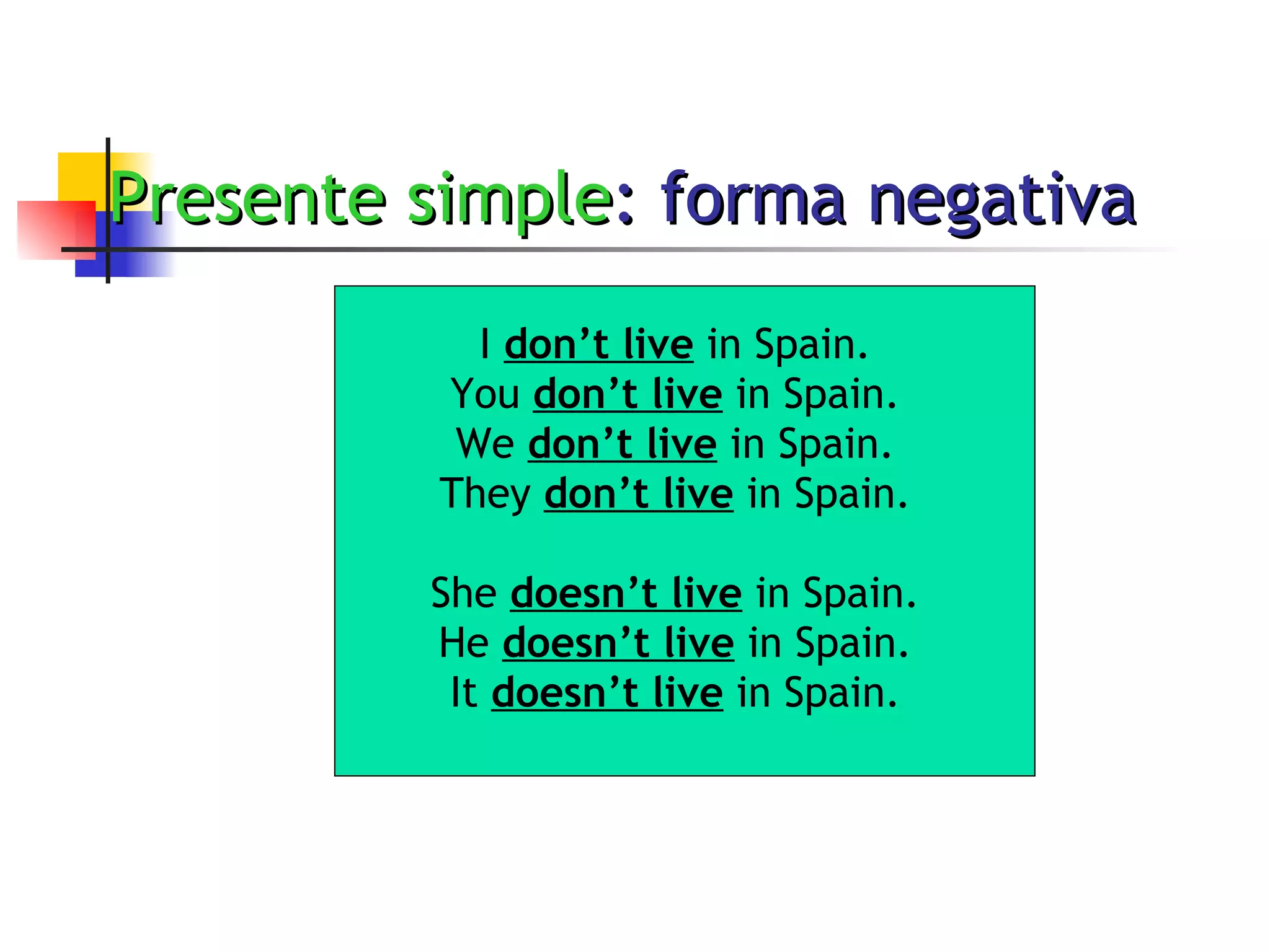 Presente simple : forma negativa I  don’t live  in Spain. You  don’t live  in Spain. We  don’t live  in Spain. They  don’t live  in Spain. She  doesn’t live  in Spain. He  doesn’t live  in Spain. It  doesn’t live  in Spain. 